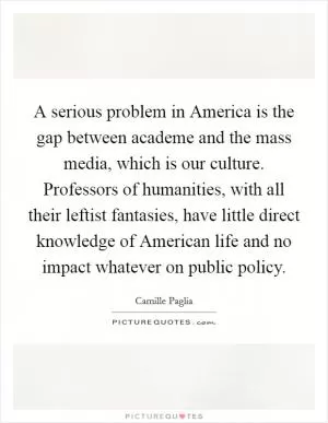 A serious problem in America is the gap between academe and the mass media, which is our culture. Professors of humanities, with all their leftist fantasies, have little direct knowledge of American life and no impact whatever on public policy Picture Quote #1