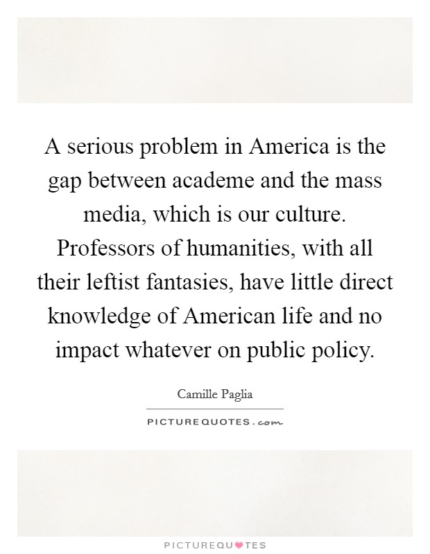 A serious problem in America is the gap between academe and the mass media, which is our culture. Professors of humanities, with all their leftist fantasies, have little direct knowledge of American life and no impact whatever on public policy Picture Quote #1
