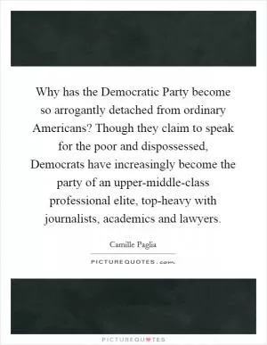 Why has the Democratic Party become so arrogantly detached from ordinary Americans? Though they claim to speak for the poor and dispossessed, Democrats have increasingly become the party of an upper-middle-class professional elite, top-heavy with journalists, academics and lawyers Picture Quote #1
