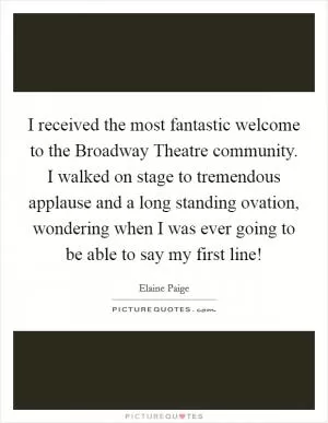 I received the most fantastic welcome to the Broadway Theatre community. I walked on stage to tremendous applause and a long standing ovation, wondering when I was ever going to be able to say my first line! Picture Quote #1