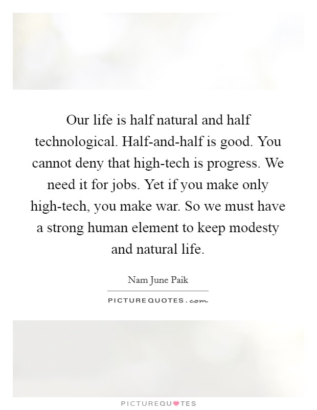 Our life is half natural and half technological. Half-and-half is good. You cannot deny that high-tech is progress. We need it for jobs. Yet if you make only high-tech, you make war. So we must have a strong human element to keep modesty and natural life Picture Quote #1