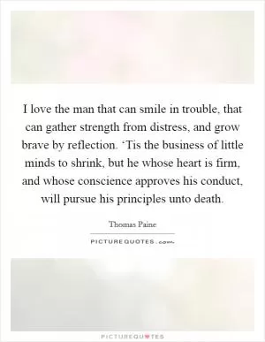 I love the man that can smile in trouble, that can gather strength from distress, and grow brave by reflection. ‘Tis the business of little minds to shrink, but he whose heart is firm, and whose conscience approves his conduct, will pursue his principles unto death Picture Quote #1