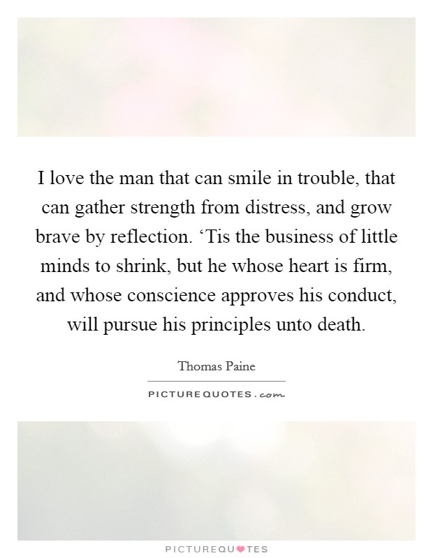 I love the man that can smile in trouble, that can gather strength from distress, and grow brave by reflection. ‘Tis the business of little minds to shrink, but he whose heart is firm, and whose conscience approves his conduct, will pursue his principles unto death Picture Quote #1