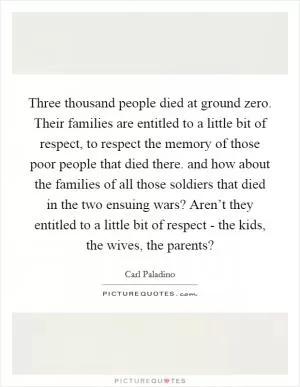Three thousand people died at ground zero. Their families are entitled to a little bit of respect, to respect the memory of those poor people that died there. and how about the families of all those soldiers that died in the two ensuing wars? Aren’t they entitled to a little bit of respect - the kids, the wives, the parents? Picture Quote #1