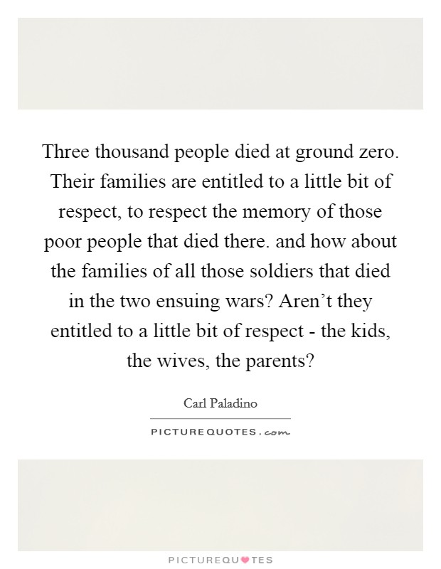 Three thousand people died at ground zero. Their families are entitled to a little bit of respect, to respect the memory of those poor people that died there. and how about the families of all those soldiers that died in the two ensuing wars? Aren't they entitled to a little bit of respect - the kids, the wives, the parents? Picture Quote #1