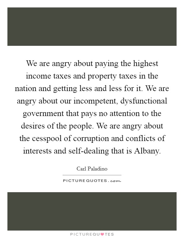 We are angry about paying the highest income taxes and property taxes in the nation and getting less and less for it. We are angry about our incompetent, dysfunctional government that pays no attention to the desires of the people. We are angry about the cesspool of corruption and conflicts of interests and self-dealing that is Albany Picture Quote #1