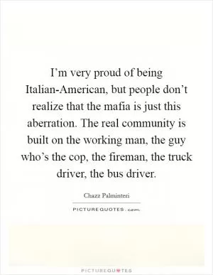 I’m very proud of being Italian-American, but people don’t realize that the mafia is just this aberration. The real community is built on the working man, the guy who’s the cop, the fireman, the truck driver, the bus driver Picture Quote #1