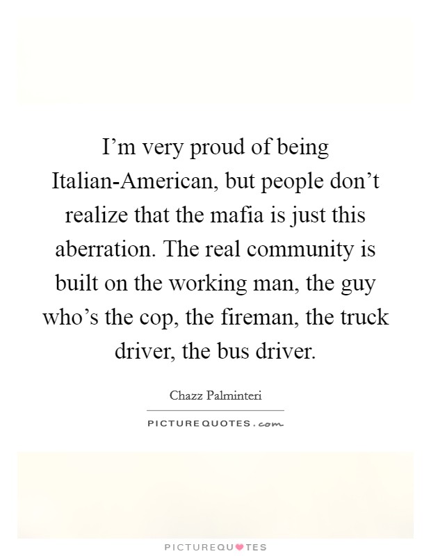 I'm very proud of being Italian-American, but people don't realize that the mafia is just this aberration. The real community is built on the working man, the guy who's the cop, the fireman, the truck driver, the bus driver Picture Quote #1