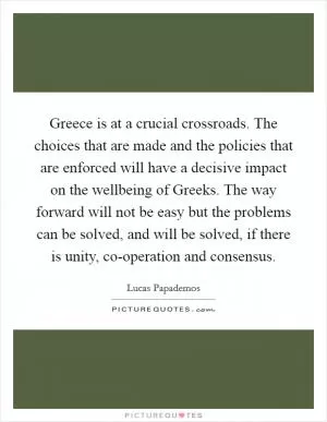 Greece is at a crucial crossroads. The choices that are made and the policies that are enforced will have a decisive impact on the wellbeing of Greeks. The way forward will not be easy but the problems can be solved, and will be solved, if there is unity, co-operation and consensus Picture Quote #1