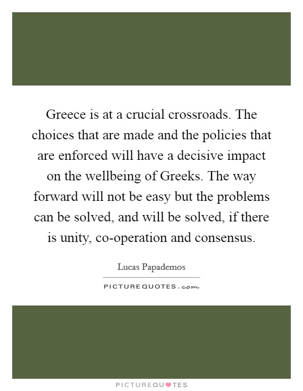 Greece is at a crucial crossroads. The choices that are made and the policies that are enforced will have a decisive impact on the wellbeing of Greeks. The way forward will not be easy but the problems can be solved, and will be solved, if there is unity, co-operation and consensus Picture Quote #1