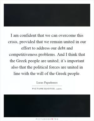 I am confident that we can overcome this crisis, provided that we remain united in our effort to address our debt and competitiveness problems. And I think that the Greek people are united; it’s important also that the political forces are united in line with the will of the Greek people Picture Quote #1