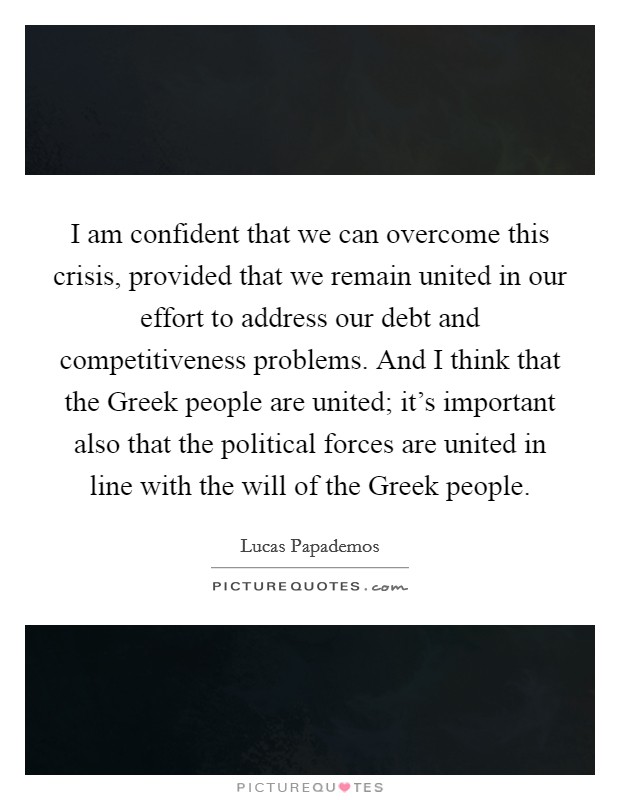 I am confident that we can overcome this crisis, provided that we remain united in our effort to address our debt and competitiveness problems. And I think that the Greek people are united; it's important also that the political forces are united in line with the will of the Greek people Picture Quote #1