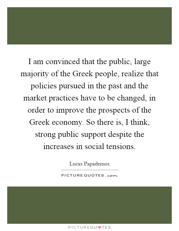 I am convinced that the public, large majority of the Greek people, realize that policies pursued in the past and the market practices have to be changed, in order to improve the prospects of the Greek economy. So there is, I think, strong public support despite the increases in social tensions Picture Quote #1