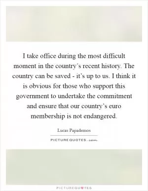 I take office during the most difficult moment in the country’s recent history. The country can be saved - it’s up to us. I think it is obvious for those who support this government to undertake the commitment and ensure that our country’s euro membership is not endangered Picture Quote #1