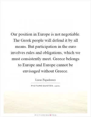 Our position in Europe is not negotiable. The Greek people will defend it by all means. But participation in the euro involves rules and obligations, which we must consistently meet. Greece belongs to Europe and Europe cannot be envisaged without Greece Picture Quote #1