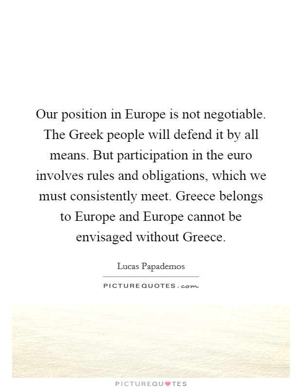 Our position in Europe is not negotiable. The Greek people will defend it by all means. But participation in the euro involves rules and obligations, which we must consistently meet. Greece belongs to Europe and Europe cannot be envisaged without Greece Picture Quote #1