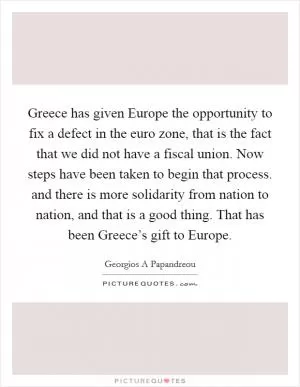 Greece has given Europe the opportunity to fix a defect in the euro zone, that is the fact that we did not have a fiscal union. Now steps have been taken to begin that process. and there is more solidarity from nation to nation, and that is a good thing. That has been Greece’s gift to Europe Picture Quote #1