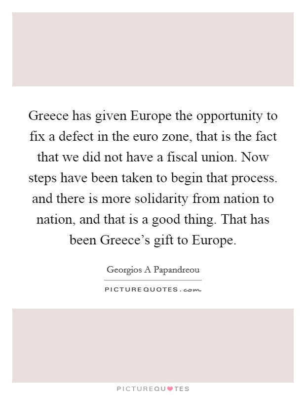 Greece has given Europe the opportunity to fix a defect in the euro zone, that is the fact that we did not have a fiscal union. Now steps have been taken to begin that process. and there is more solidarity from nation to nation, and that is a good thing. That has been Greece's gift to Europe Picture Quote #1