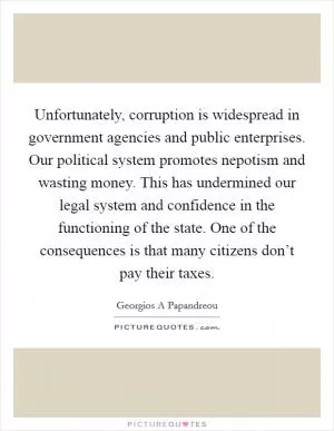 Unfortunately, corruption is widespread in government agencies and public enterprises. Our political system promotes nepotism and wasting money. This has undermined our legal system and confidence in the functioning of the state. One of the consequences is that many citizens don’t pay their taxes Picture Quote #1