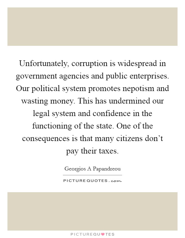 Unfortunately, corruption is widespread in government agencies and public enterprises. Our political system promotes nepotism and wasting money. This has undermined our legal system and confidence in the functioning of the state. One of the consequences is that many citizens don't pay their taxes Picture Quote #1