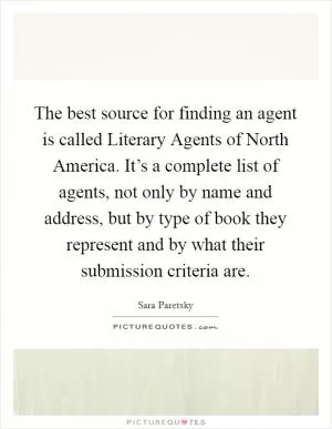 The best source for finding an agent is called Literary Agents of North America. It’s a complete list of agents, not only by name and address, but by type of book they represent and by what their submission criteria are Picture Quote #1