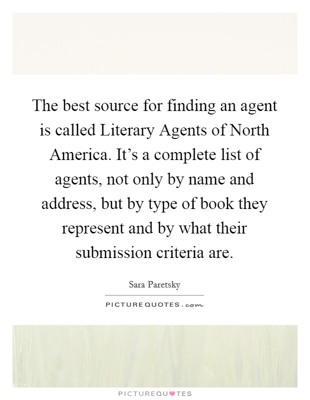 The best source for finding an agent is called Literary Agents of North America. It's a complete list of agents, not only by name and address, but by type of book they represent and by what their submission criteria are Picture Quote #1