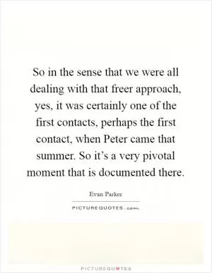 So in the sense that we were all dealing with that freer approach, yes, it was certainly one of the first contacts, perhaps the first contact, when Peter came that summer. So it’s a very pivotal moment that is documented there Picture Quote #1