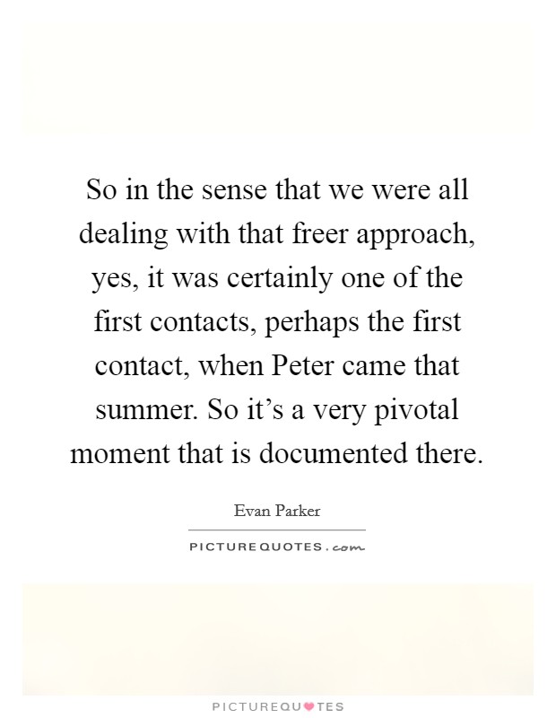 So in the sense that we were all dealing with that freer approach, yes, it was certainly one of the first contacts, perhaps the first contact, when Peter came that summer. So it's a very pivotal moment that is documented there Picture Quote #1