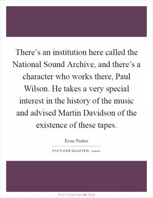 There’s an institution here called the National Sound Archive, and there’s a character who works there, Paul Wilson. He takes a very special interest in the history of the music and advised Martin Davidson of the existence of these tapes Picture Quote #1