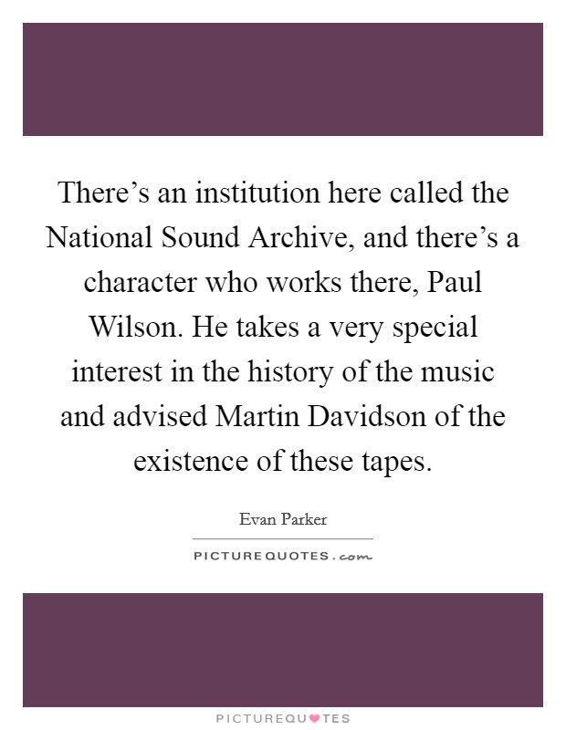 There's an institution here called the National Sound Archive, and there's a character who works there, Paul Wilson. He takes a very special interest in the history of the music and advised Martin Davidson of the existence of these tapes Picture Quote #1