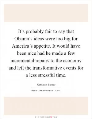 It’s probably fair to say that Obama’s ideas were too big for America’s appetite. It would have been nice had he made a few incremental repairs to the economy and left the transformative events for a less stressful time Picture Quote #1