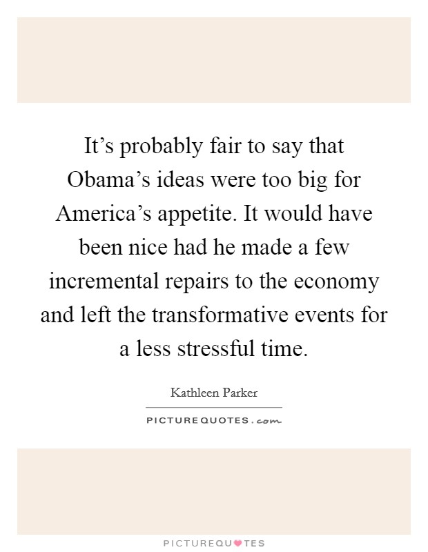 It's probably fair to say that Obama's ideas were too big for America's appetite. It would have been nice had he made a few incremental repairs to the economy and left the transformative events for a less stressful time Picture Quote #1
