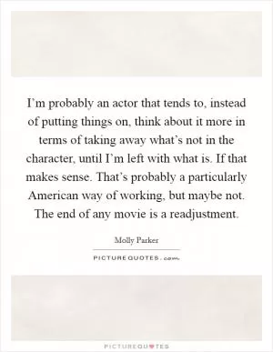 I’m probably an actor that tends to, instead of putting things on, think about it more in terms of taking away what’s not in the character, until I’m left with what is. If that makes sense. That’s probably a particularly American way of working, but maybe not. The end of any movie is a readjustment Picture Quote #1