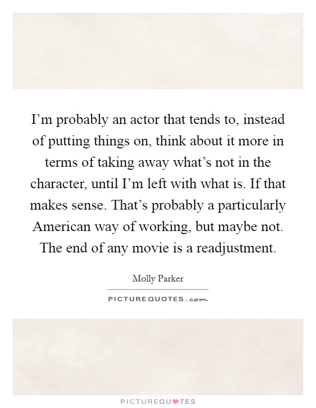 I'm probably an actor that tends to, instead of putting things on, think about it more in terms of taking away what's not in the character, until I'm left with what is. If that makes sense. That's probably a particularly American way of working, but maybe not. The end of any movie is a readjustment Picture Quote #1