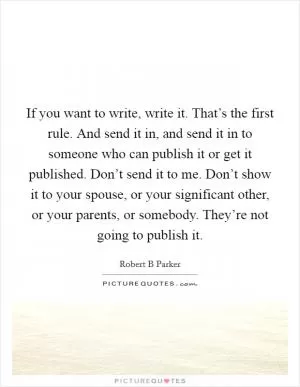 If you want to write, write it. That’s the first rule. And send it in, and send it in to someone who can publish it or get it published. Don’t send it to me. Don’t show it to your spouse, or your significant other, or your parents, or somebody. They’re not going to publish it Picture Quote #1