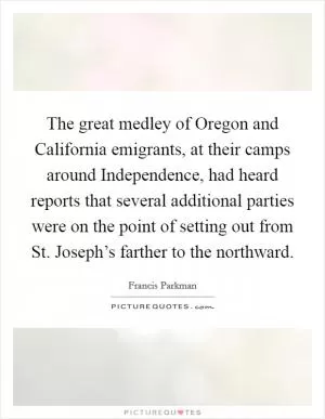 The great medley of Oregon and California emigrants, at their camps around Independence, had heard reports that several additional parties were on the point of setting out from St. Joseph’s farther to the northward Picture Quote #1