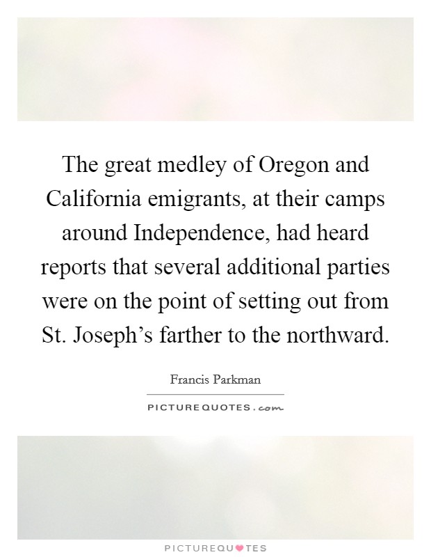 The great medley of Oregon and California emigrants, at their camps around Independence, had heard reports that several additional parties were on the point of setting out from St. Joseph's farther to the northward Picture Quote #1