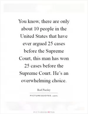 You know, there are only about 10 people in the United States that have ever argued 25 cases before the Supreme Court, this man has won 25 cases before the Supreme Court. He’s an overwhelming choice Picture Quote #1