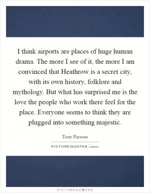 I think airports are places of huge human drama. The more I see of it, the more I am convinced that Heathrow is a secret city, with its own history, folklore and mythology. But what has surprised me is the love the people who work there feel for the place. Everyone seems to think they are plugged into something majestic Picture Quote #1