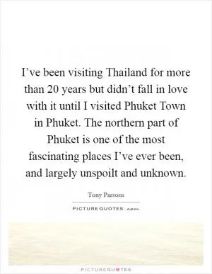 I’ve been visiting Thailand for more than 20 years but didn’t fall in love with it until I visited Phuket Town in Phuket. The northern part of Phuket is one of the most fascinating places I’ve ever been, and largely unspoilt and unknown Picture Quote #1