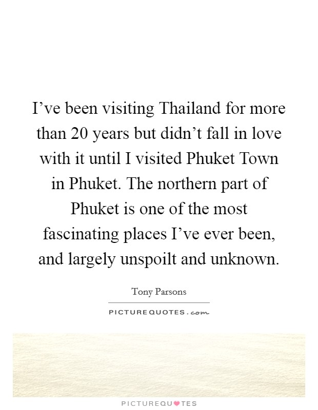 I've been visiting Thailand for more than 20 years but didn't fall in love with it until I visited Phuket Town in Phuket. The northern part of Phuket is one of the most fascinating places I've ever been, and largely unspoilt and unknown Picture Quote #1