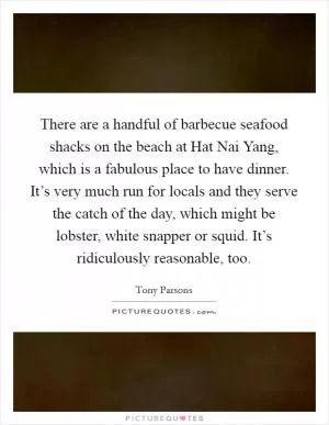 There are a handful of barbecue seafood shacks on the beach at Hat Nai Yang, which is a fabulous place to have dinner. It’s very much run for locals and they serve the catch of the day, which might be lobster, white snapper or squid. It’s ridiculously reasonable, too Picture Quote #1