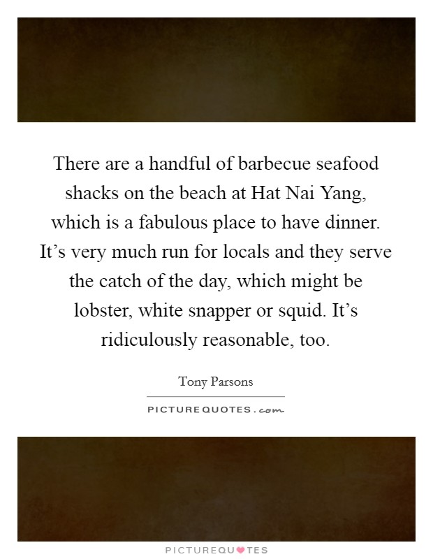 There are a handful of barbecue seafood shacks on the beach at Hat Nai Yang, which is a fabulous place to have dinner. It's very much run for locals and they serve the catch of the day, which might be lobster, white snapper or squid. It's ridiculously reasonable, too Picture Quote #1