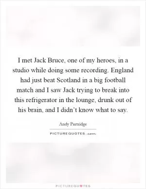 I met Jack Bruce, one of my heroes, in a studio while doing some recording. England had just beat Scotland in a big football match and I saw Jack trying to break into this refrigerator in the lounge, drunk out of his brain, and I didn’t know what to say Picture Quote #1