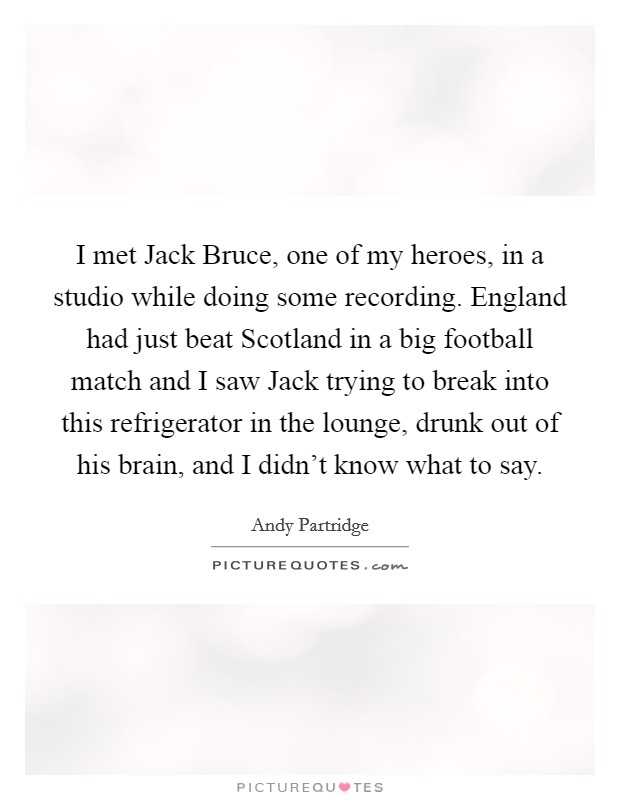 I met Jack Bruce, one of my heroes, in a studio while doing some recording. England had just beat Scotland in a big football match and I saw Jack trying to break into this refrigerator in the lounge, drunk out of his brain, and I didn't know what to say Picture Quote #1
