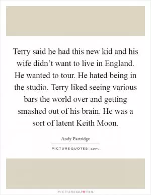 Terry said he had this new kid and his wife didn’t want to live in England. He wanted to tour. He hated being in the studio. Terry liked seeing various bars the world over and getting smashed out of his brain. He was a sort of latent Keith Moon Picture Quote #1