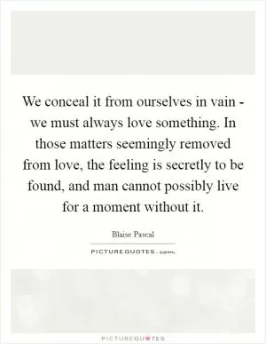 We conceal it from ourselves in vain - we must always love something. In those matters seemingly removed from love, the feeling is secretly to be found, and man cannot possibly live for a moment without it Picture Quote #1