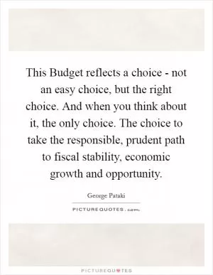This Budget reflects a choice - not an easy choice, but the right choice. And when you think about it, the only choice. The choice to take the responsible, prudent path to fiscal stability, economic growth and opportunity Picture Quote #1