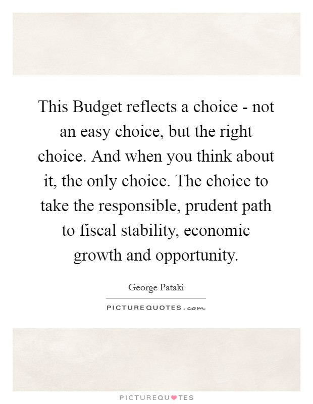 This Budget reflects a choice - not an easy choice, but the right choice. And when you think about it, the only choice. The choice to take the responsible, prudent path to fiscal stability, economic growth and opportunity Picture Quote #1