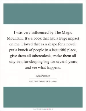 I was very influenced by The Magic Mountain. It’s a book that had a huge impact on me. I loved that as a shape for a novel: put a bunch of people in a beautiful place, give them all tuberculosis, make them all stay in a fur sleeping bag for several years and see what happens Picture Quote #1